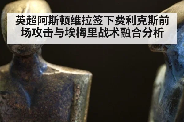英超阿斯顿维拉签下费利克斯前场攻击与埃梅里战术融合分析