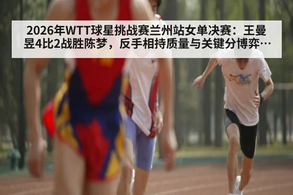 2026年WTT球星挑战赛兰州站女单决赛：王曼昱4比2战胜陈梦，反手相持质量与关键分博弈解析