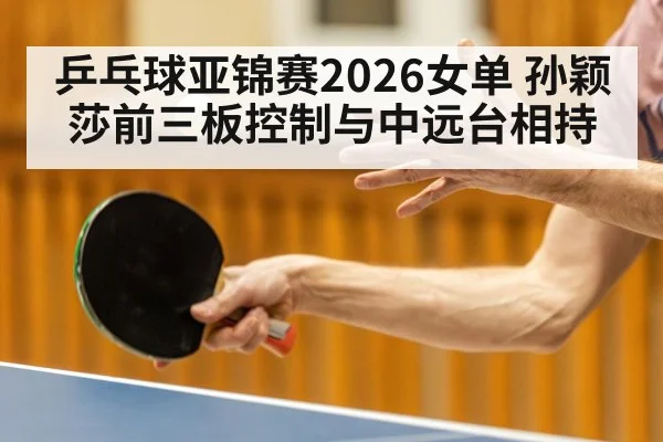 乒乓球亚锦赛2026女单 孙颖莎前三板控制与中远台相持