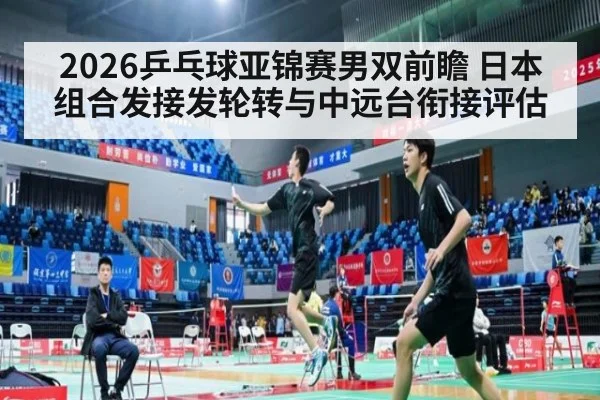 2026乒乓球亚锦赛男双前瞻 日本组合发接发轮转与中远台衔接评估